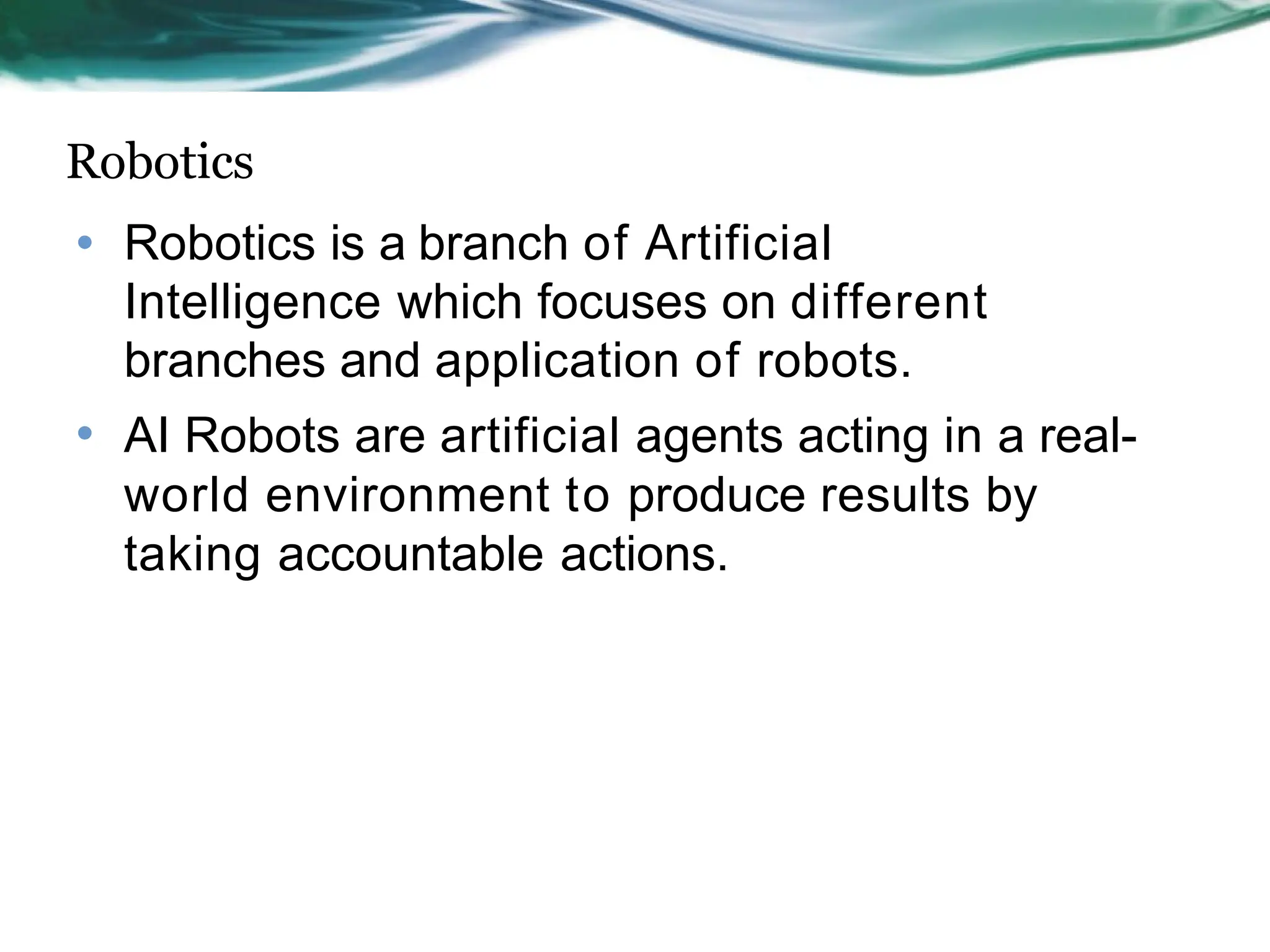 Robotics
• Robotics is a branch of Artificial
Intelligence which focuses on different
branches and application of robots.
• AI Robots are artificial agents acting in a real-
world environment to produce results by
taking accountable actions.
 