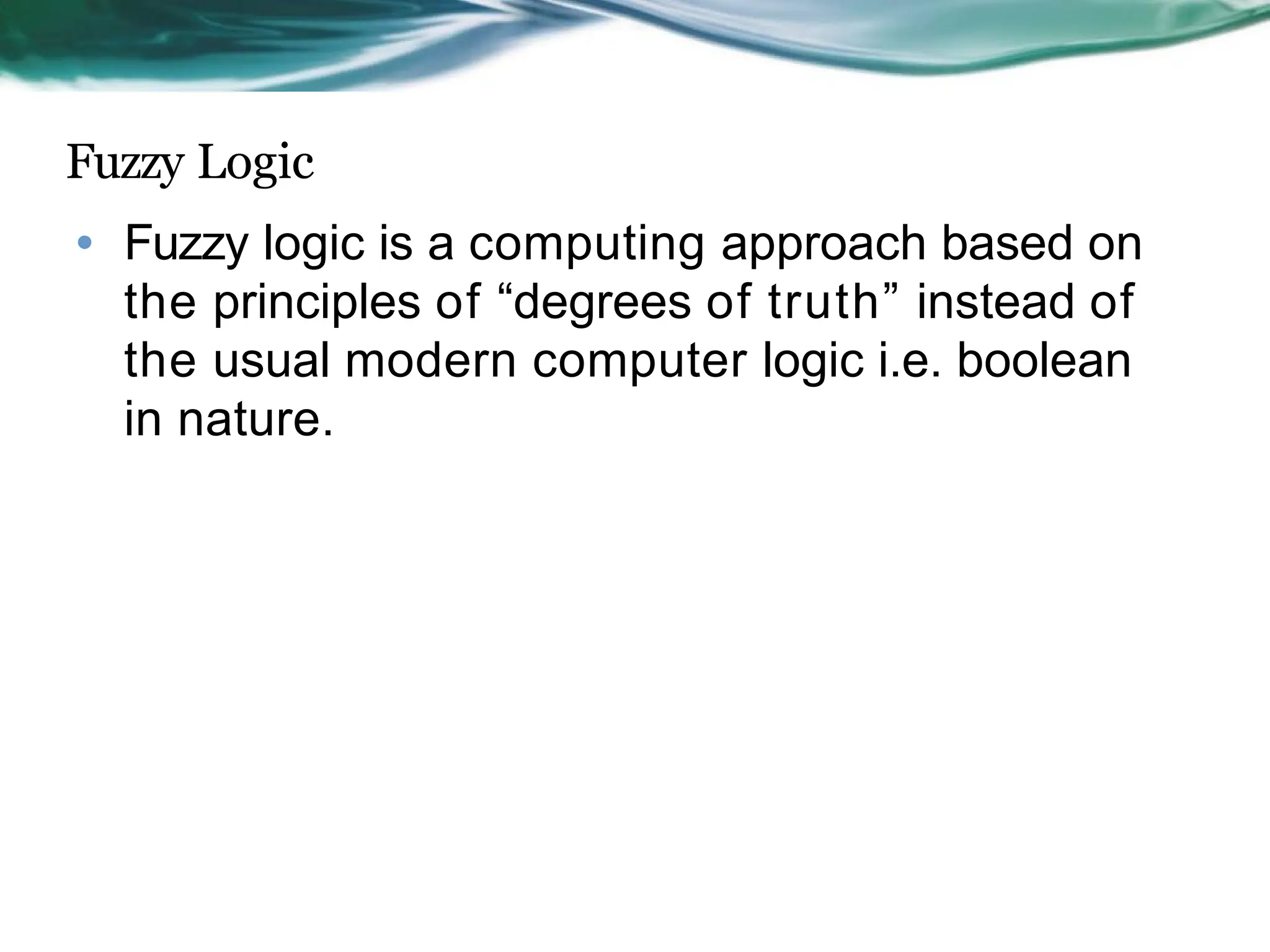 Fuzzy Logic
• Fuzzy logic is a computing approach based on
the principles of “degrees of truth” instead of
the usual modern computer logic i.e. boolean
in nature.
 