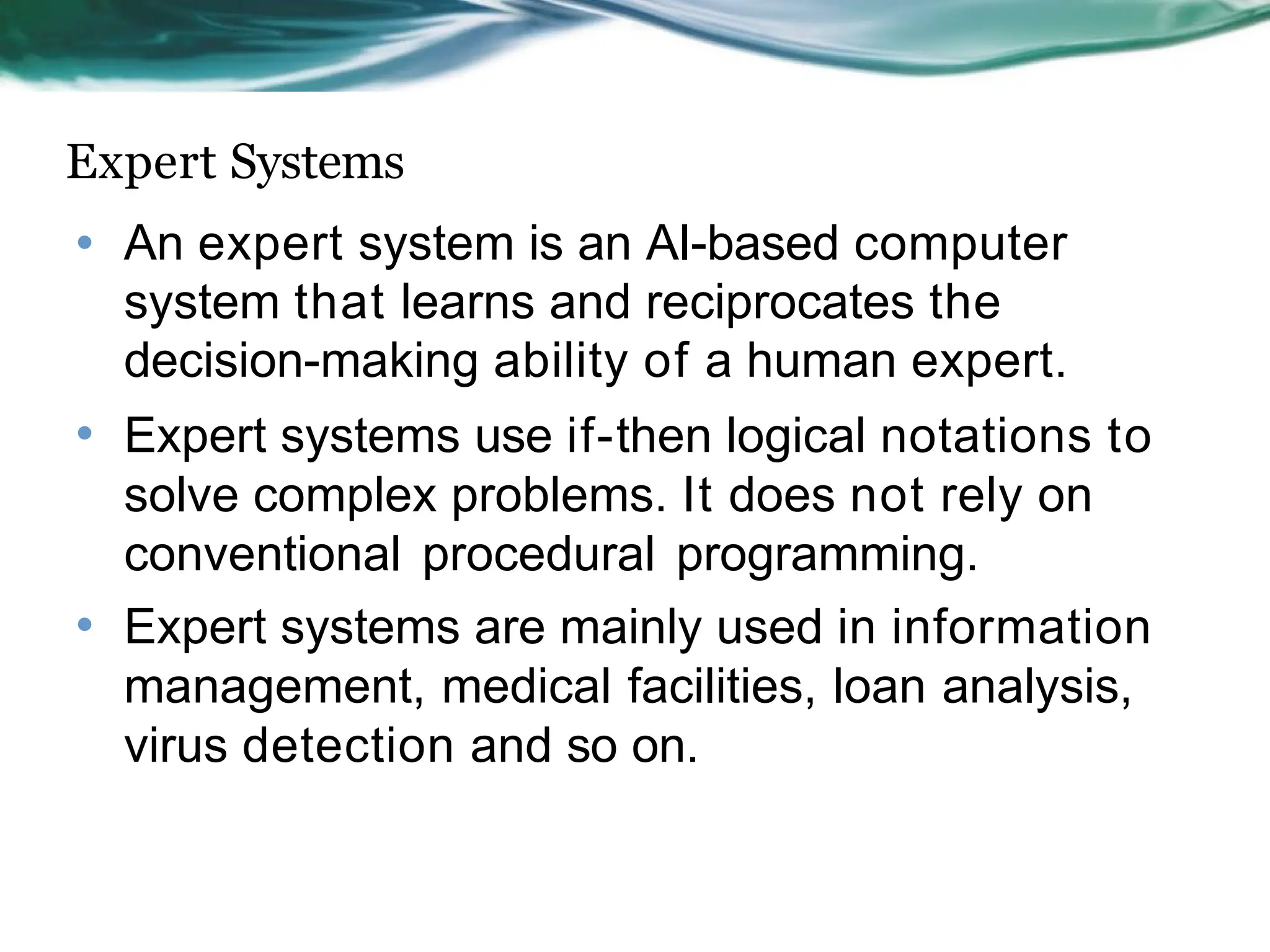 Expert Systems
• An expert system is an AI-based computer
system that learns and reciprocates the
decision-making ability of a human expert.
• Expert systems use if-then logical notations to
solve complex problems. It does not rely on
conventional procedural programming.
• Expert systems are mainly used in information
management, medical facilities, loan analysis,
virus detection and so on.
 