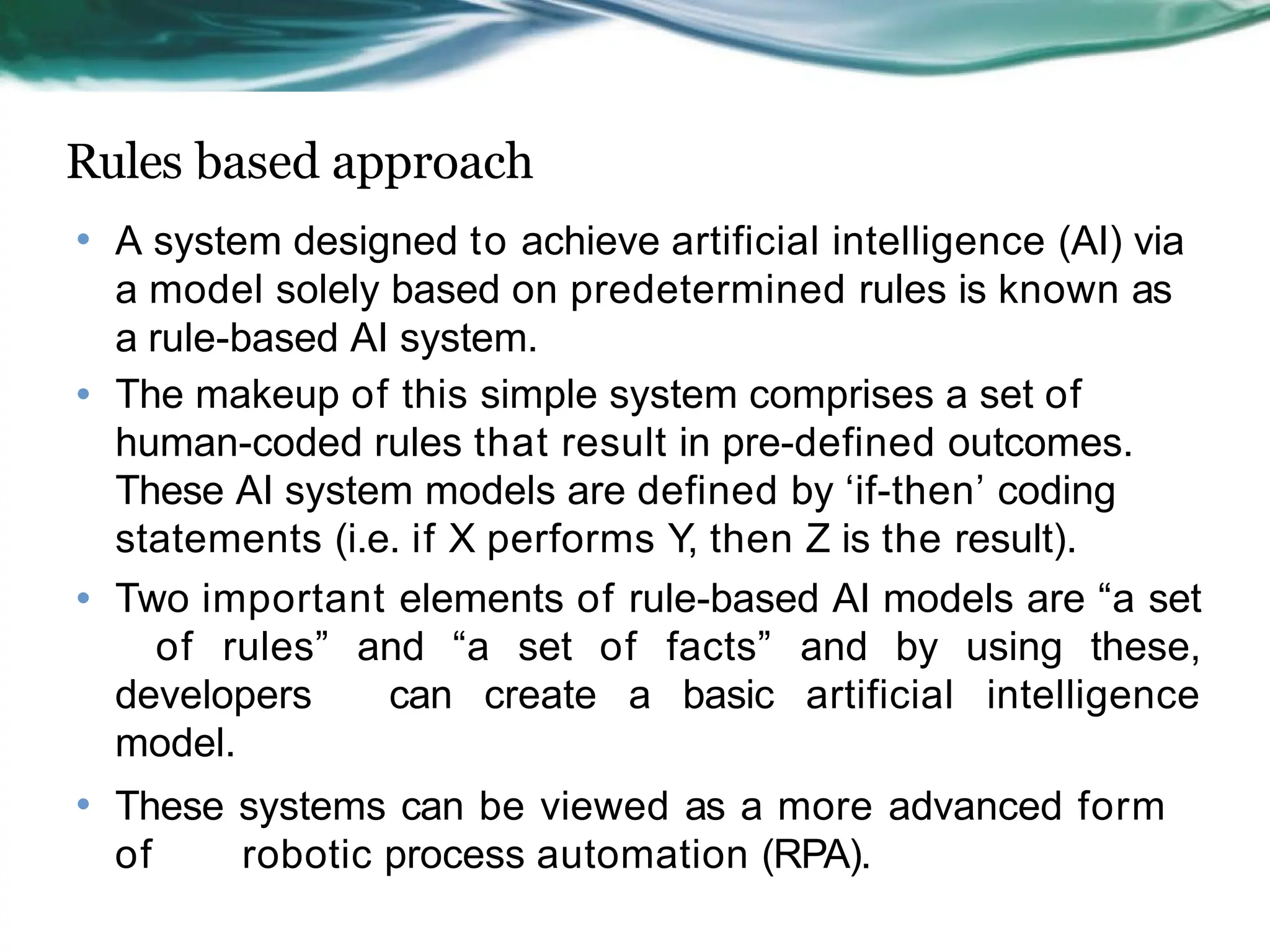 Rules based approach
• A system designed to achieve artificial intelligence (AI) via
a model solely based on predetermined rules is known as
a rule-based AI system.
• The makeup of this simple system comprises a set of
human-coded rules that result in pre-defined outcomes.
These AI system models are defined by ‘if-then’ coding
statements (i.e. if X performs Y, then Z is the result).
• Two important elements of rule-based AI models are “a set
of rules” and “a set of facts” and by using these,
developers can create a basic artificial intelligence
model.
• These systems can be viewed as a more advanced form
of robotic process automation (RPA).
 