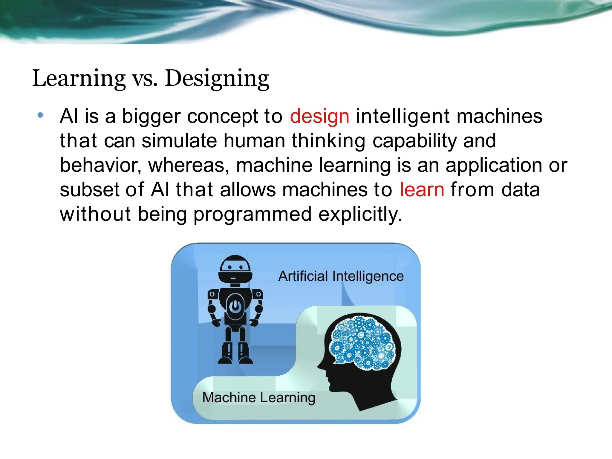 Learning vs. Designing
• AI is a bigger concept to design intelligent machines
that can simulate human thinking capability and
behavior, whereas, machine learning is an application or
subset of AI that allows machines to learn from data
without being programmed explicitly.
 