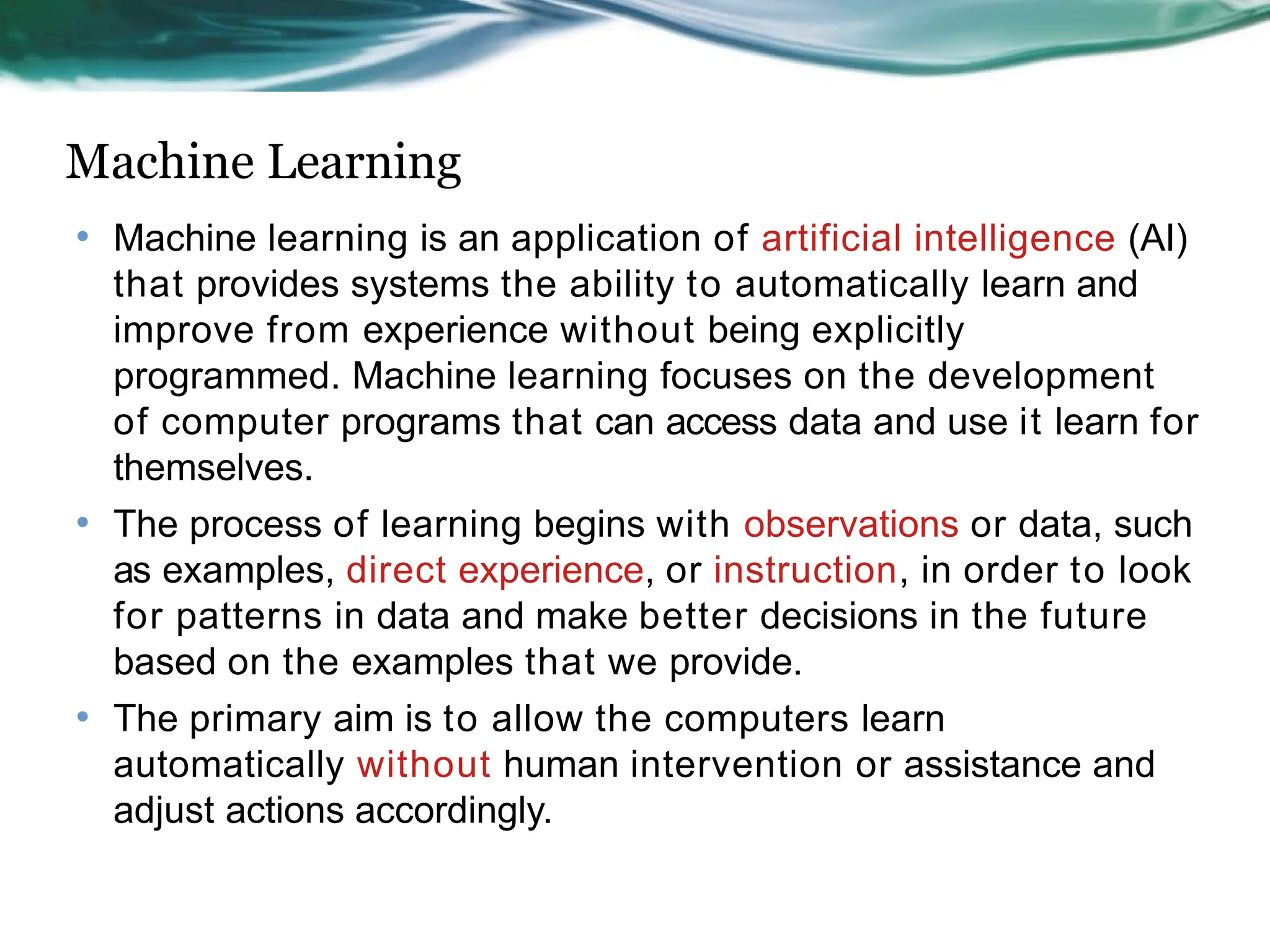Machine Learning
• Machine learning is an application of artificial intelligence (AI)
that provides systems the ability to automatically learn and
improve from experience without being explicitly
programmed. Machine learning focuses on the development
of computer programs that can access data and use it learn for
themselves.
• The process of learning begins with observations or data, such
as examples, direct experience, or instruction, in order to look
for patterns in data and make better decisions in the future
based on the examples that we provide.
• The primary aim is to allow the computers learn
automatically without human intervention or assistance and
adjust actions accordingly.
 