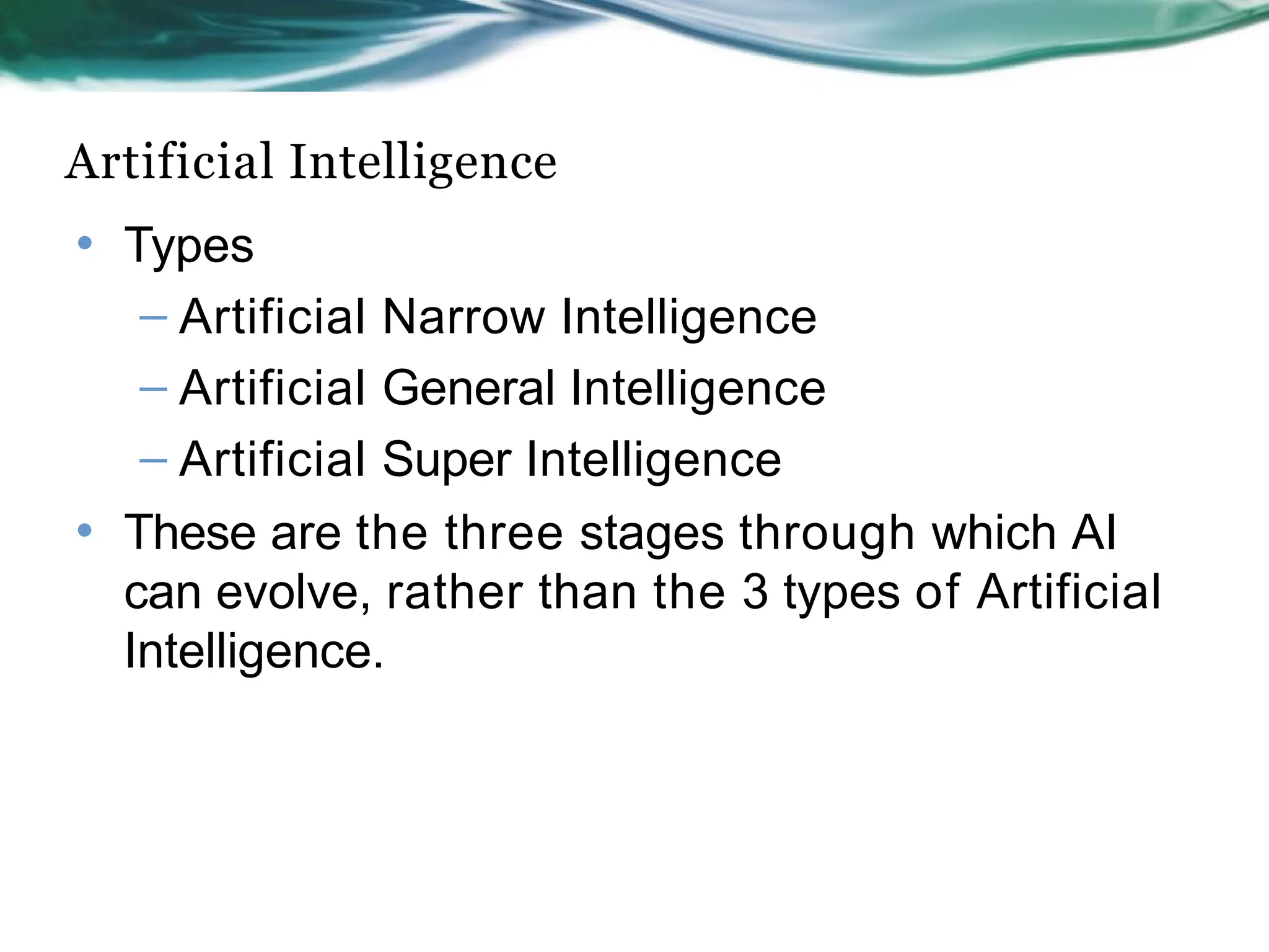 Artificial Intelligence
• Types
– Artificial Narrow Intelligence
– Artificial General Intelligence
– Artificial Super Intelligence
• These are the three stages through which AI
can evolve, rather than the 3 types of Artificial
Intelligence.
 