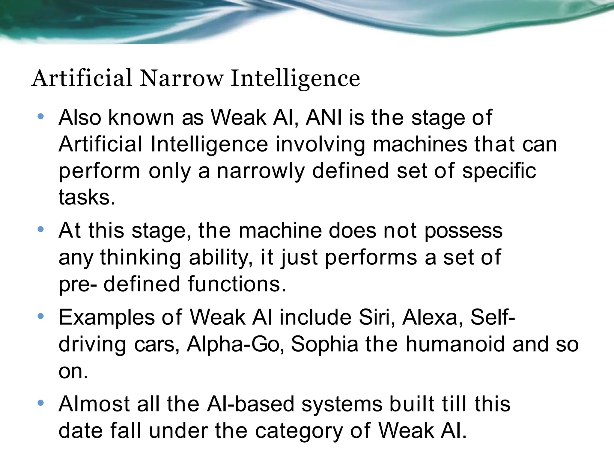 Artificial Narrow Intelligence
• Also known as Weak AI, ANI is the stage of
Artificial Intelligence involving machines that can
perform only a narrowly defined set of specific
tasks.
• At this stage, the machine does not possess
any thinking ability, it just performs a set of
pre- defined functions.
• Examples of Weak AI include Siri, Alexa, Self-
driving cars, Alpha-Go, Sophia the humanoid and so
on.
• Almost all the AI-based systems built till this
date fall under the category of Weak AI.
 