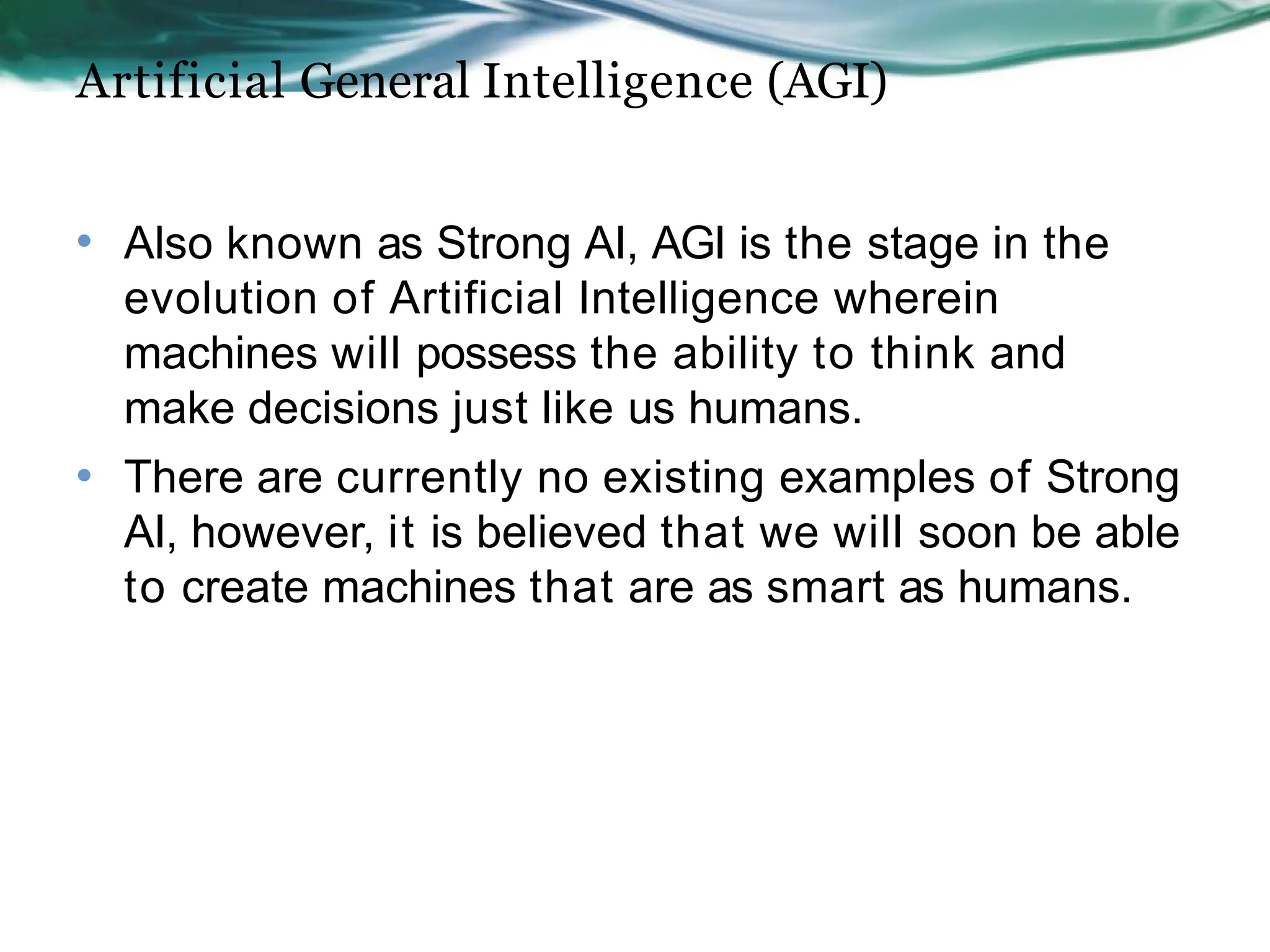 Artificial General Intelligence (AGI)
• Also known as Strong AI, AGI is the stage in the
evolution of Artificial Intelligence wherein
machines will possess the ability to think and
make decisions just like us humans.
There are currently no existing examples of Strong
AI, however, it is believed that we will soon be able
to create machines that are as smart as humans.
•
 