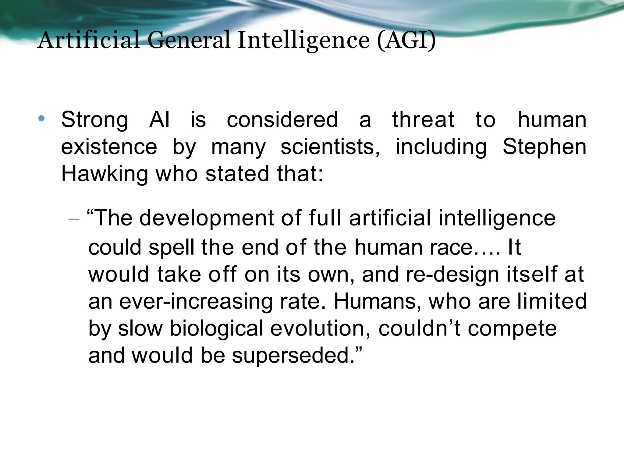 Artificial General Intelligence (AGI)
• Strong AI is considered a threat to human
existence by many scientists, including Stephen
Hawking who stated that:
– “The development of full artificial intelligence
could spell the end of the human race…. It
would take off on its own, and re-design itself at
an ever-increasing rate. Humans, who are limited
by slow biological evolution, couldn’t compete
and would be superseded.”
 
