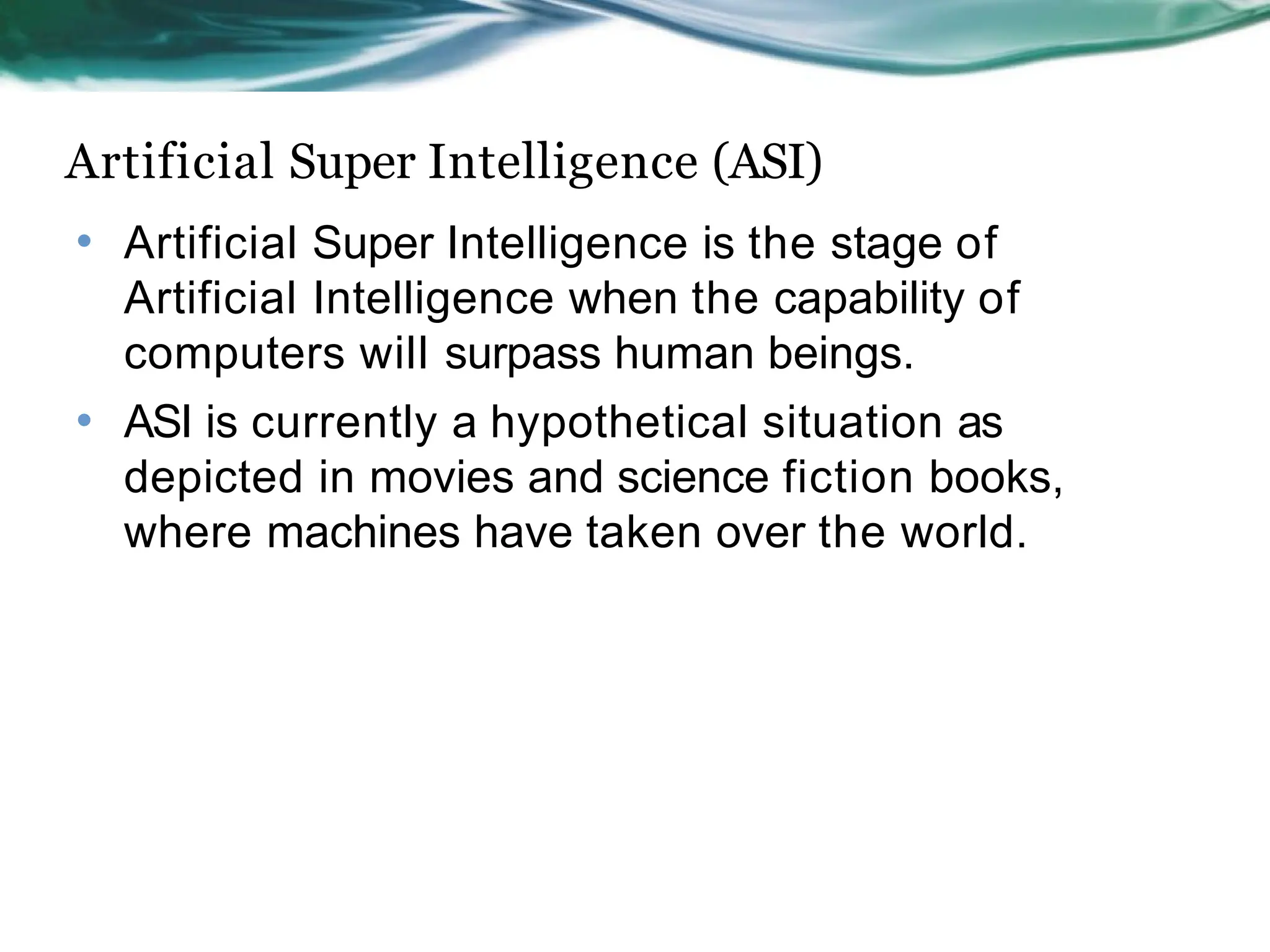 Artificial Super Intelligence (ASI)
• Artificial Super Intelligence is the stage of
Artificial Intelligence when the capability of
computers will surpass human beings.
ASI is currently a hypothetical situation as
depicted in movies and science fiction books,
where machines have taken over the world.
•
 