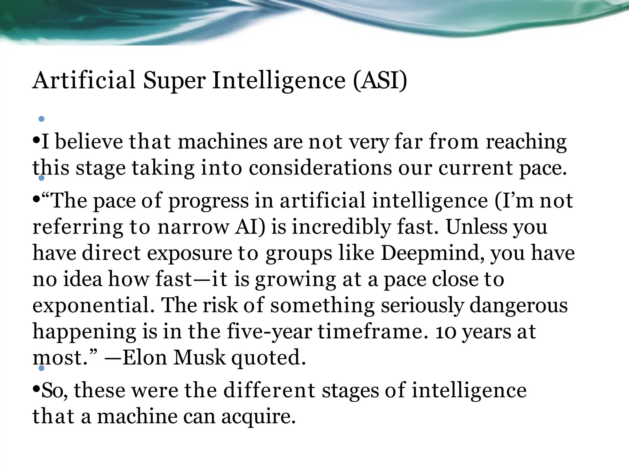 Artificial Super Intelligence (ASI)
•
•I believe that machines are not very far from reaching
this stage taking into considerations our current pace.
•“The pace of progress in artificial intelligence (I’m not
referring to narrow AI) is incredibly fast. Unless you
have direct exposure to groups like Deepmind, you have
no idea how fast—it is growing at a pace close to
exponential. The risk of something seriously dangerous
happening is in the five-year timeframe. 10 years at
most.” —Elon Musk quoted.
•So, these were the different stages of intelligence
that a machine can acquire.
•
•
 