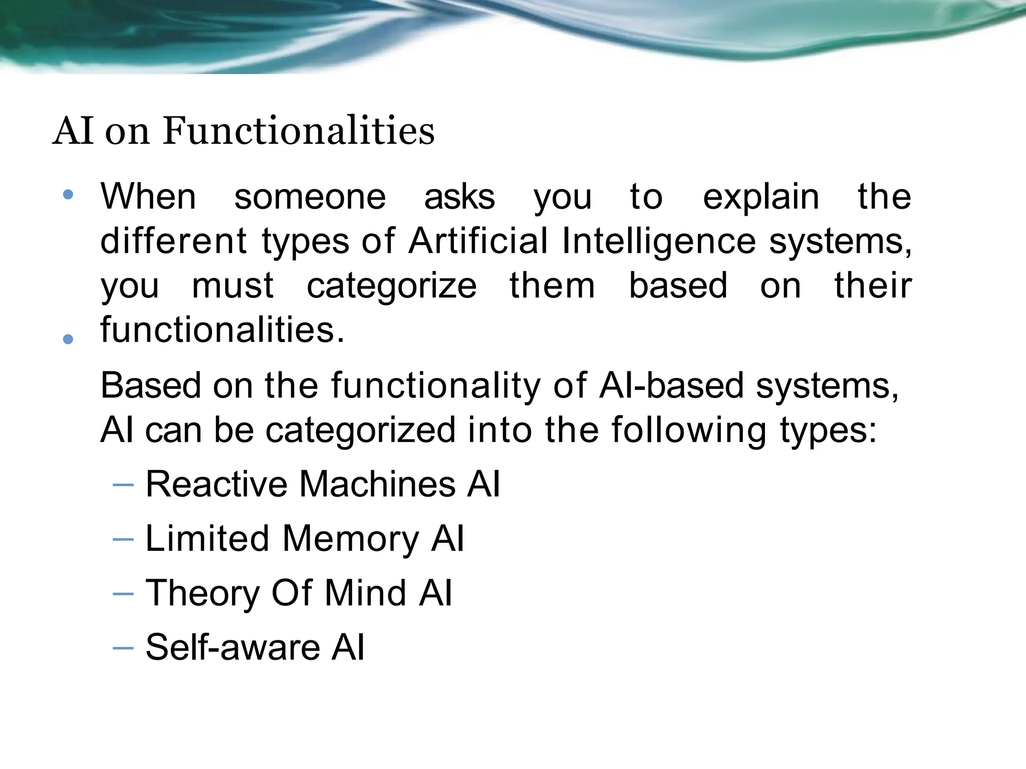 AI on Functionalities
• When someone asks you to explain the
different types of Artificial Intelligence systems,
you must categorize them based on their
functionalities.
Based on the functionality of AI-based systems,
AI can be categorized into the following types:
– Reactive Machines AI
– Limited Memory AI
– Theory Of Mind AI
– Self-aware AI
•
 