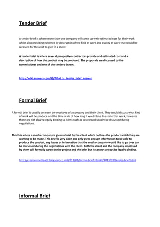 Tender Brief
A tender brief is where more than one company will come up with estimated cost for their work
whilst also providing evidence or description of the kind of work and quality of work that would be
received for this cost to give to a client.
A tender brief is where several prospective contractors provide and estimated cost and a
description of how the product may be produced. The proposals are discussed by the
commissioner and one of the tenders drawn.
http://wiki.answers.com/Q/What_is_tender_brief_answer
Formal Brief
A formal brief is usually between an employee of a company and their client. They would discuss what kind
of work will be produce and the time scale of how long it would take to create that work, however
these are not always legally binding so items such as cost would usually be discussed during
negotiations.
This this where a media company is given a brief by the client which outlines the product which they are
wanting to be made. This brief is very open and only gives enough information to be able to
produce the product, any issues or information that the media company would like to go over can
be discussed during the negotiations with the client. Both the client and the company employed
by them will formally agree on the project and the brief but it can not always be legally binding.
http://creativemediaatjt.blogspot.co.uk/2013/03/formal-brief.html#!/2013/03/tender-brief.html
Informal Brief
 