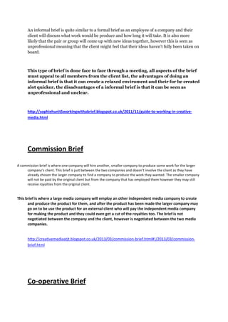 An informal brief is quite similar to a formal brief as an employee of a company and their
client will discuss what work would be produce and how long it will take. It is also more
likely that the pair or group will come up with new ideas together, however this is seen as
unprofessional meaning that the client might feel that their ideas haven’t fully been taken on
board.
This type of brief is done face to face through a meeting, all aspects of the brief
must appeal to all members from the client list, the advantages of doing an
informal brief is that it can create a relaxed enviroment and their for be created
alot quicker, the disadvantages of a informal brief is that it can be seen as
unprofessional and unclear.
http://sophiehunit5workingwithabrief.blogspot.co.uk/2011/11/guide-to-working-in-creative-
media.html
Commission Brief
A commission brief is where one company will hire another, smaller company to produce some work for the larger
company’s client. This brief is just between the two companies and doesn’t involve the client as they have
already chosen the larger company to find a company to produce the work they wanted. The smaller company
will not be paid by the original client but from the company that has employed them however they may still
receive royalties from the original client.
This brief is where a large media company will employ an other independent media company to create
and produce the product for them, and after the product has been made the larger company may
go on to be use the product for an external client who will pay the independent media company
for making the product and they could even get a cut of the royalties too. The brief is not
negotiated between the company and the client, however is negotiated between the two media
companies.
http://creativemediaatjt.blogspot.co.uk/2013/03/commission-brief.html#!/2013/03/commission-
brief.html
Co-operative Brief
 