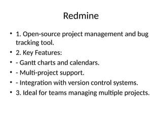 Redmine
• 1. Open-source project management and bug
tracking tool.
• 2. Key Features:
• - Gantt charts and calendars.
• - Multi-project support.
• - Integration with version control systems.
• 3. Ideal for teams managing multiple projects.
 