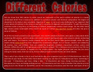 Did you know that 450 calories in meat cannot be compared to the same number of calories in a sweet
carbonated drink? That is because in addition to a product volume and chemical composition the degree of
absorption in the body is also calculated. Digestion of meat - is not as an easy challenge for our organism that
is why almost all calories in the meat are burned in a process of digestion and absorption. To add, this process
continues quite a long time, so the feeling of fullness respectively remains much longer. On the other hand
high calorie sweet carbonated drink cannot be equal to normal easy gourmet recipes and does not give a
sense of fullness.
All of this has been proved by one experiment. One month continuously teens were given a daily sweet drink
containing 450 calories, and the whole next month research participants got same amount calories containing
jelly with beans. The research results showed that for the first month teens gained weight, while the next
month eating richer food they even dropped the unnecessary weight. As it is known, calories are needed by
all, woman, man and children. They are needed by engineers, handlers, researchers, writers, actors and
athletes, differently said for all age groups and profession people. This is because every second in our life our
organism burns the calories. It happens on the simple pattern: the higher physical load man has the more
energy his body needs. And vice versa, the less physical load we have the less we need calories.
That is why if you choose to lay in your bed whole day, your organism burns only 0.9 kilocalories per hour for
each kilo of your body. On the other hand while running you can burn 6.7 kilocalories per hour, swimming in
the pool - 5 kilocalories per hour, riding a bike - 12 kilocalories per hour, doing morning exercises - 3
kilocalories per hour, and doing nothing serious - 1.5 kilocalories per hour. And remember that calories are not
going to turn into flowers or butterflies, but to the unwanted, unnecessary and the most real layers of fat in
 