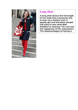 Long Shot-
A long shot shows the full length
of her body this is because she
is seen as a fashion icon in
gossip girl and therefore people
will want to see what Blair
Walfdorf is wearing. You can see
the happiness of her expression.
The disadvantages of having a
long shot is that you cant focus
 