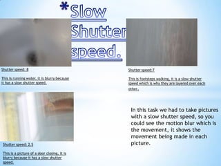 Shutter speed: 8

Shutter speed:7

This is running water, it is blurry because
it has a slow shutter speed.

This is footsteps walking, it is a slow shutter
speed which is why they are layered over each
other.

Shutter speed: 2.5
This is a picture of a door closing, it is
blurry because it has a slow shutter
speed.

In this task we had to take pictures
with a slow shutter speed, so you
could see the motion blur which is
the movement, it shows the
movement being made in each
picture.

 