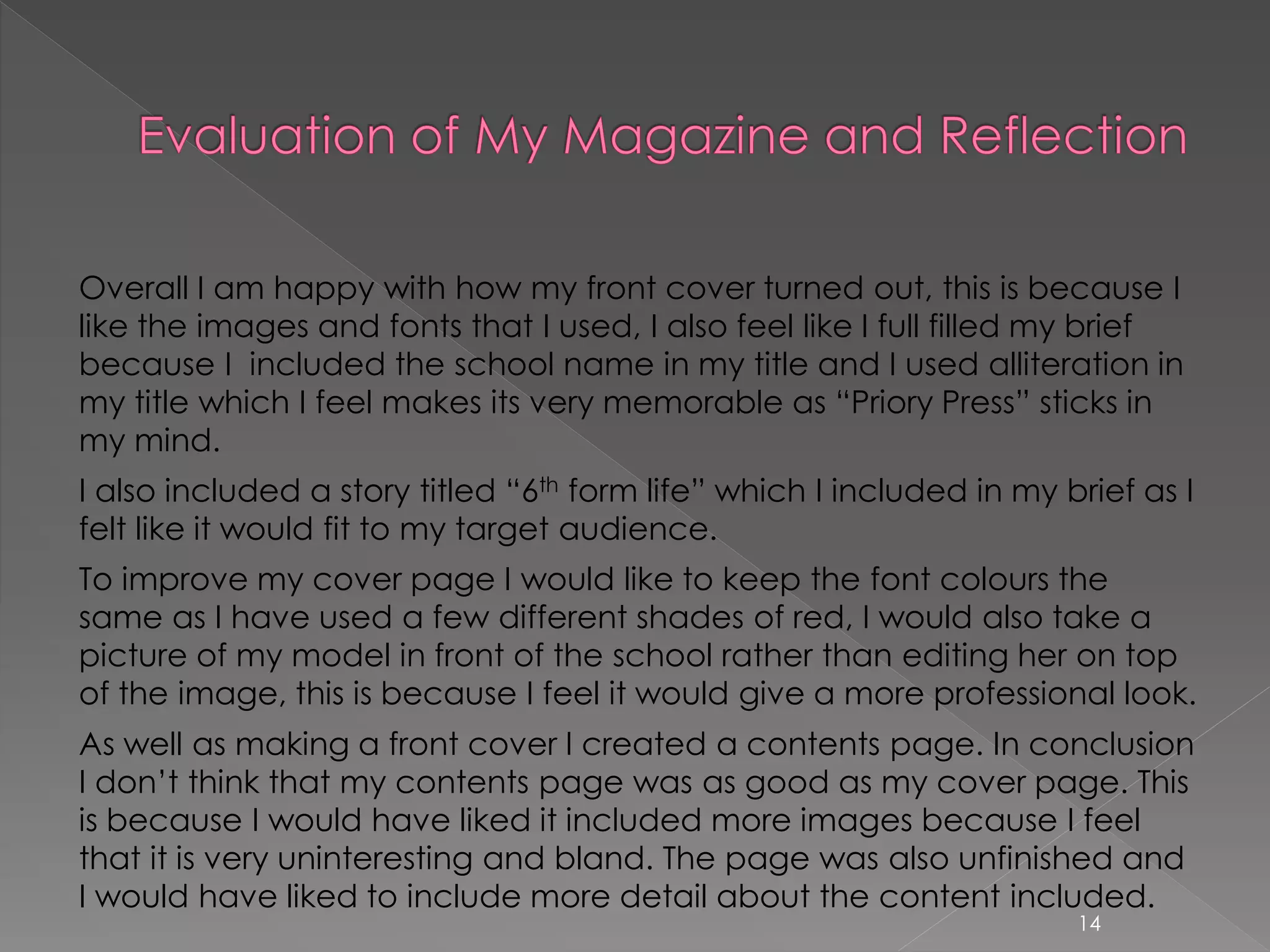 Overall I am happy with how my front cover turned out, this is because I
like the images and fonts that I used, I also feel like I full filled my brief
because I included the school name in my title and I used alliteration in
my title which I feel makes its very memorable as “Priory Press” sticks in
my mind.
I also included a story titled “6th form life” which I included in my brief as I
felt like it would fit to my target audience.
To improve my cover page I would like to keep the font colours the
same as I have used a few different shades of red, I would also take a
picture of my model in front of the school rather than editing her on top
of the image, this is because I feel it would give a more professional look.
As well as making a front cover I created a contents page. In conclusion
I don’t think that my contents page was as good as my cover page. This
is because I would have liked it included more images because I feel
that it is very uninteresting and bland. The page was also unfinished and
I would have liked to include more detail about the content included.
14
 