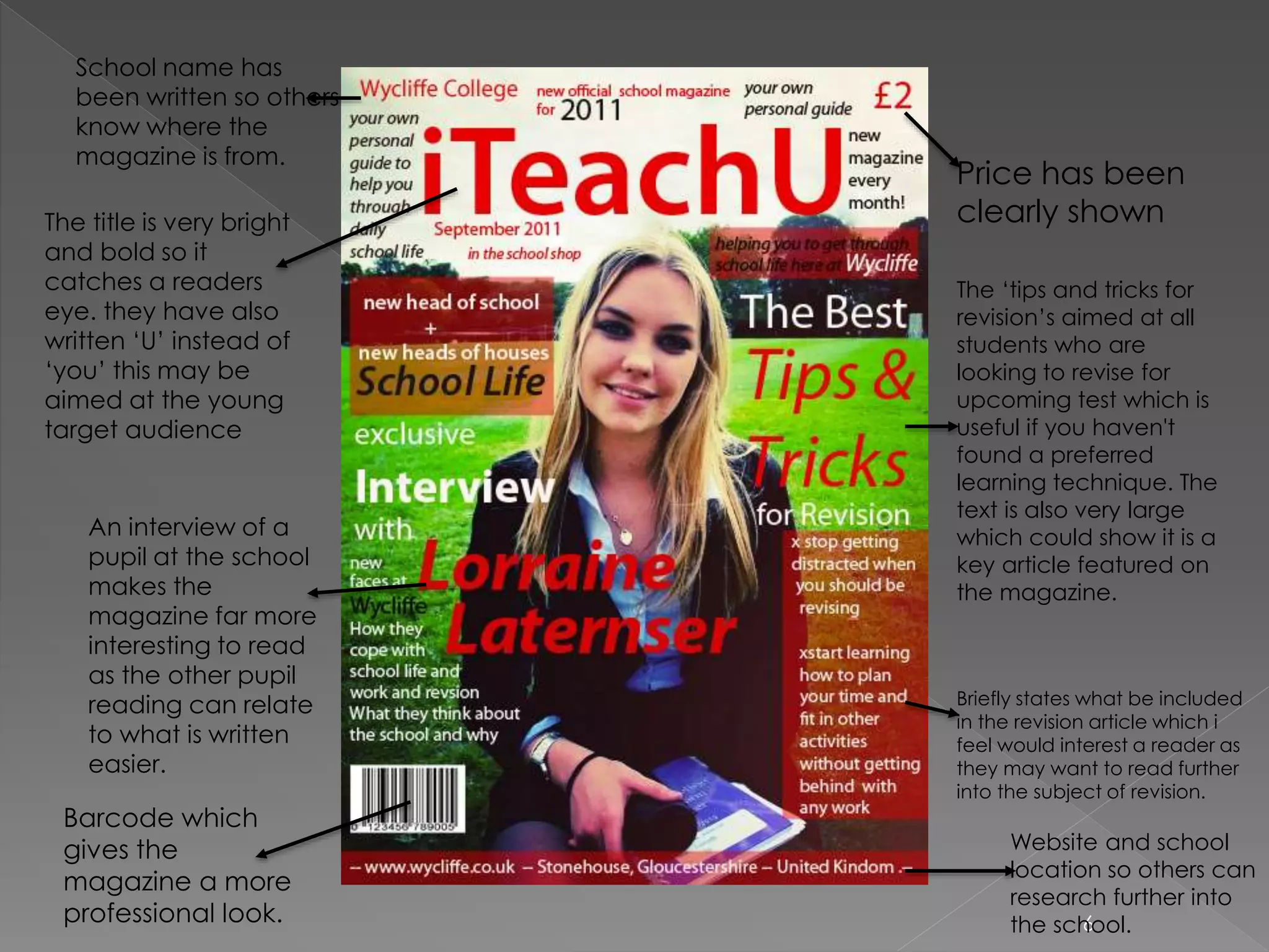 6
Price has been
clearly shown
The ‘tips and tricks for
revision’s aimed at all
students who are
looking to revise for
upcoming test which is
useful if you haven't
found a preferred
learning technique. The
text is also very large
which could show it is a
key article featured on
the magazine.
Briefly states what be included
in the revision article which i
feel would interest a reader as
they may want to read further
into the subject of revision.
Website and school
location so others can
research further into
the school.
School name has
been written so others
know where the
magazine is from.
The title is very bright
and bold so it
catches a readers
eye. they have also
written ‘U’ instead of
‘you’ this may be
aimed at the young
target audience
An interview of a
pupil at the school
makes the
magazine far more
interesting to read
as the other pupil
reading can relate
to what is written
easier.
Barcode which
gives the
magazine a more
professional look.
 