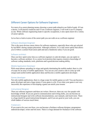 Different Career Options for Software Engineers
For most of us career planning means choosing a career path related to our field of study. If I am
a doctor, I will practice medicine and if I am a software engineer, I will work in an IT company
as one. While software engineering leads to specific occupations, it also opens doors for a variety
of career options.
Let us have a look at some of the career path you can walk on as a software engineer
Software developer/engineer
This is the most obvious career choice for software engineers, especially those who got selected
by top MNCs during campus placement. Although common, it is a safe career option that allows
you to follow a certain fixed career path and earn a handsome salary if you are good.
Software architect
Once you have spent some time as a software engineer or code developer, you can aspire to
become a software architect. It is a senior level position that requires extensive knowledge of
software coding standards, tools, platforms and a good decision making ability.
Mobile Application Developer
With smart phones spreading its wings and quietly dominating the mobile market, there is a lot
of scope for an array of mobile applications. You can use your creative side to come up with
unique (and useful) mobile application ideas and become a mobile application developer.
Games developer
Not only mobile applications, there is a huge scope for mobile games as well. You can become a
game developer and earn a huge money if your game is a hit. Even when your game is not very
successful, the experience of developing a game can enrich your resume
Instructional Designer
There are software engineers and there are writers. However, there are very few people with
knowledge of both. If you are good in communication and writing skills, you can become an
instructional designer and write software documentations, user manuals, and much more. There
is a huge dearth for good instructional designers, and if you are good at your work, you can
climb ladders of success much faster.
Freelancers
If you want to be your own boss, you can become a freelance software designer, programmer
android developer, writer and lots more. There is a huge demand for freelancer in the software
 