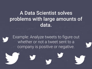 A Data Scientist solves
problems with large amounts of
data.
Example: Analyze tweets to figure out
whether or not a tweet sent to a
company is positive or negative.
 