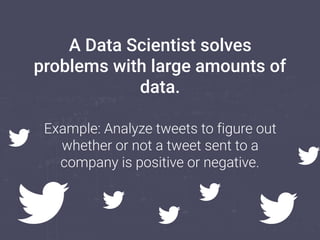 A Data Scientist solves
problems with large amounts of
data.
Example: Analyze tweets to figure out
whether or not a tweet ...