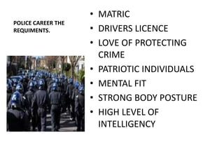 • MATRIC
POLICE CAREER THE
REQUIMENTS.         • DRIVERS LICENCE
                    • LOVE OF PROTECTING
                      CRIME
                    • PATRIOTIC INDIVIDUALS
                    • MENTAL FIT
                    • STRONG BODY POSTURE
                    • HIGH LEVEL OF
                      INTELLIGENCY
 