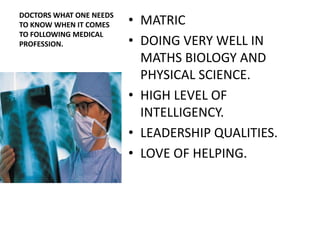 DOCTORS WHAT ONE NEEDS
TO KNOW WHEN IT COMES    • MATRIC
TO FOLLOWING MEDICAL
PROFESSION.              • DOING VERY WELL IN
                           MATHS BIOLOGY AND
                           PHYSICAL SCIENCE.
                         • HIGH LEVEL OF
                           INTELLIGENCY.
                         • LEADERSHIP QUALITIES.
                         • LOVE OF HELPING.
 