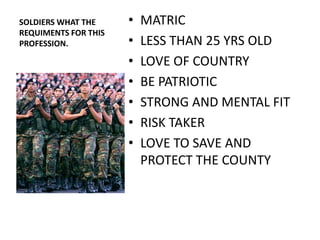 SOLDIERS WHAT THE     •   MATRIC
REQUIMENTS FOR THIS
PROFESSION.           •   LESS THAN 25 YRS OLD
                      •   LOVE OF COUNTRY
                      •   BE PATRIOTIC
                      •   STRONG AND MENTAL FIT
                      •   RISK TAKER
                      •   LOVE TO SAVE AND
                          PROTECT THE COUNTY
 
