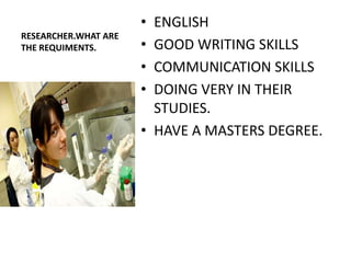 • ENGLISH
RESEARCHER.WHAT ARE
THE REQUIMENTS.       • GOOD WRITING SKILLS
                      • COMMUNICATION SKILLS
                      • DOING VERY IN THEIR
                        STUDIES.
                      • HAVE A MASTERS DEGREE.
 