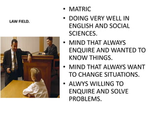 • MATRIC
LAW FIELD.
             • DOING VERY WELL IN
               ENGLISH AND SOCIAL
               SCIENCES.
             • MIND THAT ALWAYS
               ENQUIRE AND WANTED TO
               KNOW THINGS.
             • MIND THAT ALWAYS WANT
               TO CHANGE SITUATIONS.
             • ALWYS WILLING TO
               ENQUIRE AND SOLVE
               PROBLEMS.
 