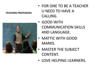• FOR ONE TO BE A TEACHER
TEACHING PROFESSION.
                         U NEED TO HAVE A
                         CALLING.
                       • GOOD WITH
                         COMMUNICATION SKILLS
                         AND LANGUAGE.
                       • MATTIC WITH GOOD
                         MARKS.
                       • MASTER THE SUBJECT
                         CONTENT.
                       • LOVE HELPING LEARNERS.
 