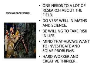 • ONE NEEDS TO A LOT OF
                       RESEARCH ABOUT THE
MINING PROFESSION.
                       FIELD.
                     • DO VERY WELL IN MATHS
                       AND SCIENCE.
                     • BE WILLING TO TAKE RISK
                       IN LIFE.
                     • MIND THAT ALWAYS WANT
                       TO INVESTIGATE AND
                       SOLVE PROBLEMS.
                     • HARD WORKER AND
                       CREATIVE THINKER.
 