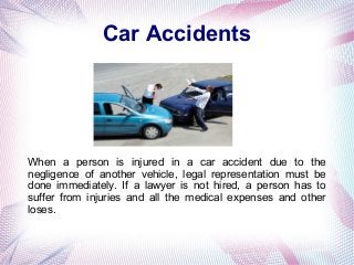 Car Accidents
When a person is injured in a car accident due to the
negligence of another vehicle, legal representation must be
done immediately. If a lawyer is not hired, a person has to
suffer from injuries and all the medical expenses and other
loses.
 