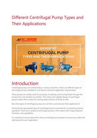Different Centrifugal Pump Types and
Their Applications
Introduction
Centrifugal pumps are central today in various industries. There are different types of
centrifugal pumps available to suit diverse industrial application requirements.
These pumps are widely used for pumping, circulating, and moving fluids through the
pumps from one location to another. The robust and reliable design of centrifugal
pumps makes them useful for moving large volumes of fluids as well.
But what types of centrifugal pumps are out there, and what are their applications?
Choosing the appropriate type of centrifugal pump is essential for successful pumping
operation. There are a variety of centrifugal pumps in the market with unique features,
functions, and capabilities.
It’s important to know about the various centrifugal pump types to ensure you select the
right pump for your application.
 