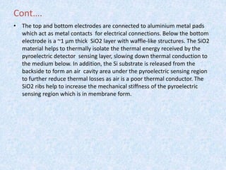 Cont….
• The top and bottom electrodes are connected to aluminium metal pads
which act as metal contacts for electrical connections. Below the bottom
electrode is a ~1 μm thick SiO2 layer with waffle-like structures. The SiO2
material helps to thermally isolate the thermal energy received by the
pyroelectric detector sensing layer, slowing down thermal conduction to
the medium below. In addition, the Si substrate is released from the
backside to form an air cavity area under the pyroelectric sensing region
to further reduce thermal losses as air is a poor thermal conductor. The
SiO2 ribs help to increase the mechanical stiffness of the pyroelectric
sensing region which is in membrane form.
 