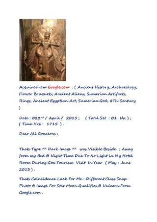 Acquire From Google.com . ( Ancient History, Archaeology,
Flower Bouquets, Ancient Aliens, Sumerian Artifacts,
Rings, Ancient Egyptian Art, Sumerian God, 8Th Century
)
Date : 022nd / April / 2015 ; ( Total Set : 01 No. ) ;
( Time Hrs. : 1715 ) .
Dear All Concerns ;
Thats Type ^^ Dark Image ^^ was Visible Beside ; Away
from my Bed @ Night Time Due To No Light in My Hotel
Room During Goa Tourism Visit In Year ( May : June
2013 ) .
Thats Coincidence Luck For Me : Different Class Snap
Photo @ Image For Star Moon Qualities @ Unicorn From
Google.com .
 