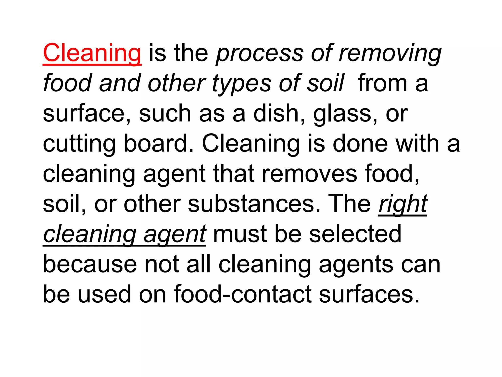 Cleaning is the process of removing
food and other types of soil from a
surface, such as a dish, glass, or
cutting board. Cleaning is done with a
cleaning agent that removes food,
soil, or other substances. The right
cleaning agent must be selected
because not all cleaning agents can
be used on food-contact surfaces.
