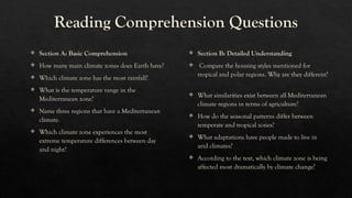 Reading Comprehension Questions
 Section A: Basic Comprehension
 How many main climate zones does Earth have?
 Which climate zone has the most rainfall?
 What is the temperature range in the
Mediterranean zone?
 Name three regions that have a Mediterranean
climate.
 Which climate zone experiences the most
extreme temperature differences between day
and night?
 Section B: Detailed Understanding
 Compare the housing styles mentioned for
tropical and polar regions. Why are they different?
 What similarities exist between all Mediterranean
climate regions in terms of agriculture?
 How do the seasonal patterns differ between
temperate and tropical zones?
 What adaptations have people made to live in
arid climates?
 According to the text, which climate zone is being
affected most dramatically by climate change?
 