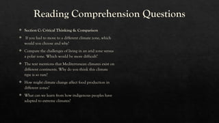 Reading Comprehension Questions
 Section C: Critical Thinking & Comparison
 If you had to move to a different climate zone, which
would you choose and why?
 Compare the challenges of living in an arid zone versus
a polar zone. Which would be more difficult?
 The text mentions that Mediterranean climates exist on
different continents. Why do you think this climate
type is so rare?
 How might climate change affect food production in
different zones?
 What can we learn from how indigenous peoples have
adapted to extreme climates?
 