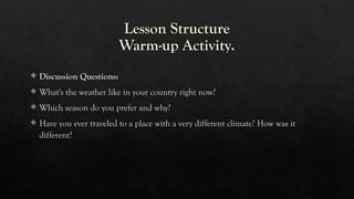 Lesson Structure
Warm-up Activity.
 Discussion Questions:
 What's the weather like in your country right now?
 Which season do you prefer and why?
 Have you ever traveled to a place with a very different climate? How was it
different?
 