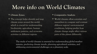 More info on World Climates
 Climate Zones:
 The concept helps identify and map
climate zones around the world,
which is crucial for understanding
biodiversity, agriculture, human
settlement patterns, and economic
activities in different regions.
 Comparative Analysis:
 World climates allow scientists and
researchers to compare and contrast
different regions' environmental
conditions, helping predict how
climate change might affect various
parts of the planet differently.
The study of world climates is essential for understanding global weather
systems, predicting climate trends, planning agricultural activities, and
addressing environmental challenges on a planetary scale.
 