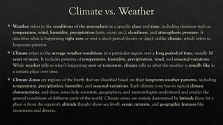 Climate vs. Weather
 Weather refers to the conditions of the atmosphere at a specific place and time, including elements such as
temperature, wind, humidity, precipitation (rain, snow, etc.), cloudiness, and atmospheric pressure. It
describes what is happening right now or over a short period (hours or days), unlike climate, which refers to
long-term patterns.
 Climate refers to the average weather conditions in a particular region over a long period of time, usually 30
years or more. It includes patterns of temperature, humidity, precipitation, wind, and seasonal variations.
While weather tells us what’s happening now or tomorrow, climate tells us what the weather is usually like in
a certain place over time.
 Climate Zones are regions of the Earth that are classified based on their long-term weather patterns, including
temperature, precipitation, humidity, and seasonal variations. Each climate zone has its typical climate
characteristics, and these zones help scientists, geographers, and meteorologists understand and predict the
general conditions of different parts of the world. Climate zones are mainly determined by latitude (how far a
place is from the equator), altitude (height above sea level), ocean currents, and geographic features like
mountains and deserts.
 