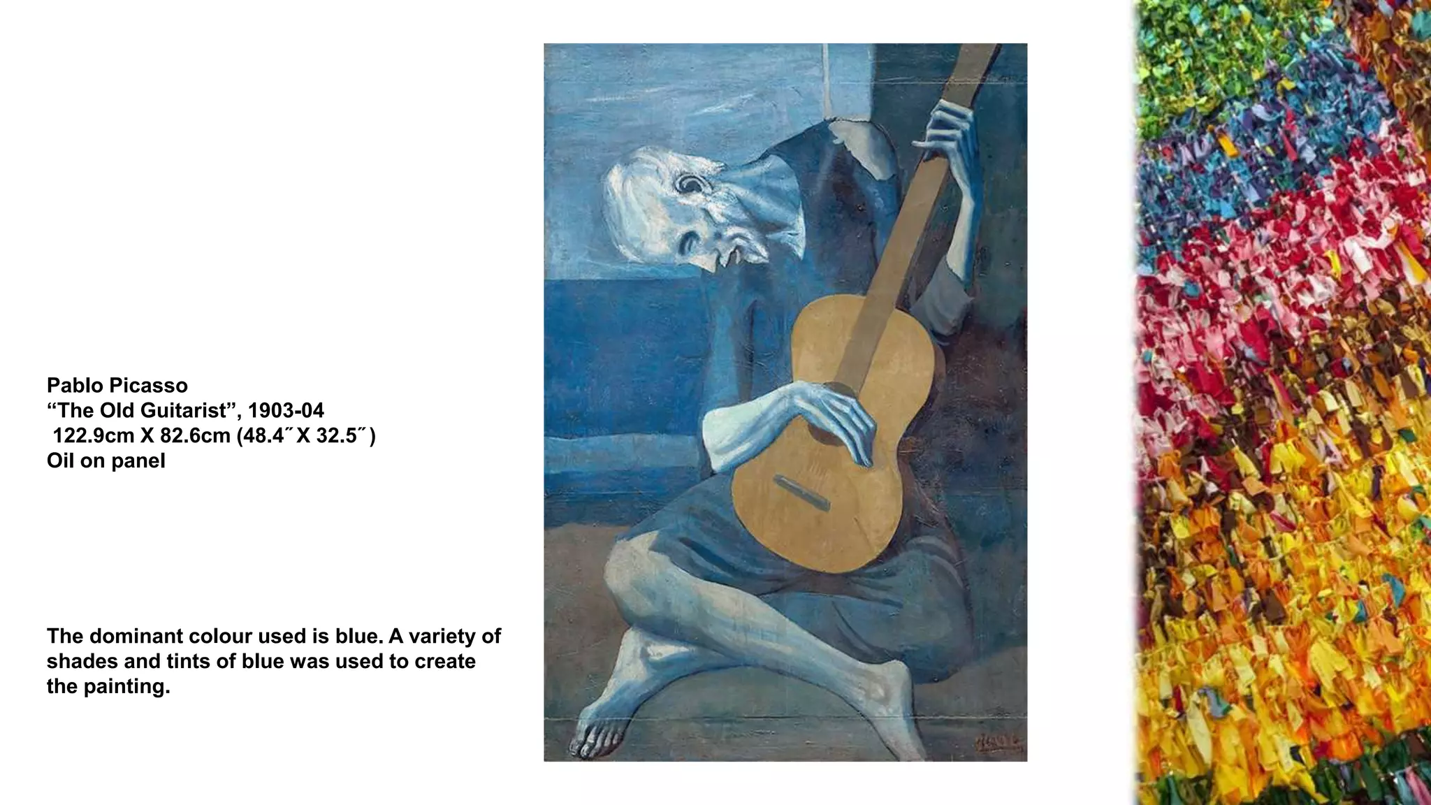 Pablo Picasso
“The Old Guitarist”, 1903-04
122.9cm X 82.6cm (48.4˝ X 32.5˝ )
Oil on panel
The dominant colour used is blue. A variety of
shades and tints of blue was used to create
the painting.
 