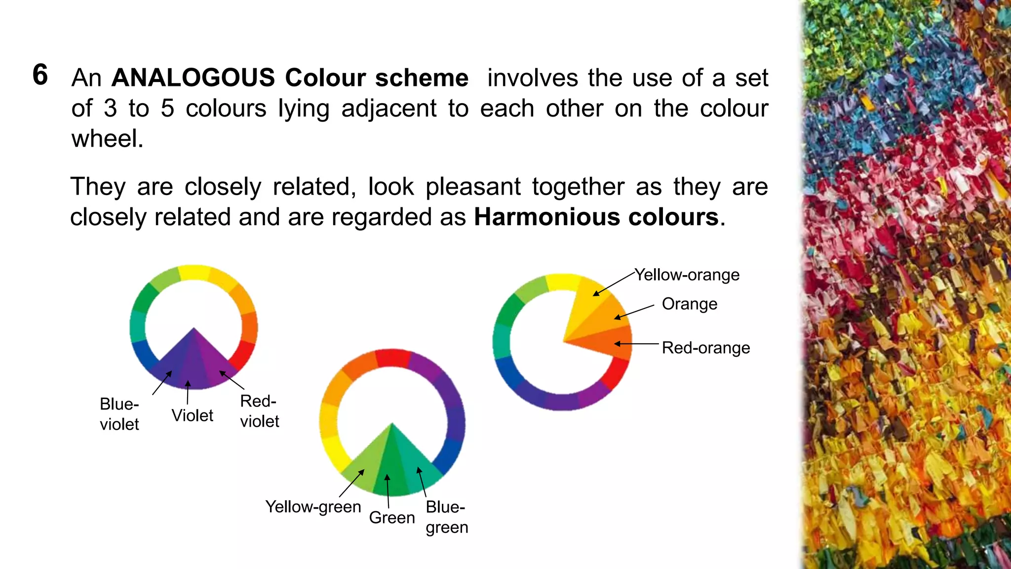 An ANALOGOUS Colour scheme involves the use of a set
of 3 to 5 colours lying adjacent to each other on the colour
wheel.
They are closely related, look pleasant together as they are
closely related and are regarded as Harmonious colours.
Yellow-green
Green
Blue-
green
Violet
Blue-
violet
Red-
violet
Yellow-orange
Orange
Red-orange
6
 