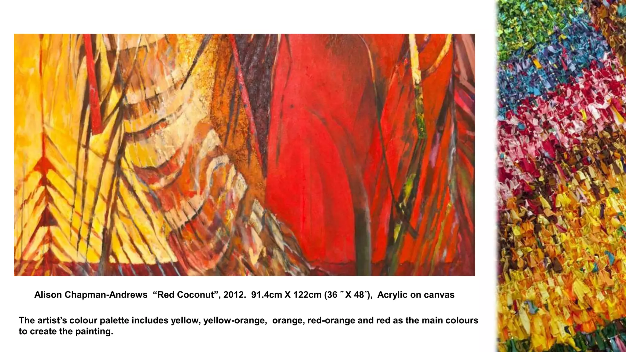 Alison Chapman-Andrews “Red Coconut”, 2012. 91.4cm X 122cm (36 ˝ X 48˝), Acrylic on canvas
The artist’s colour palette includes yellow, yellow-orange, orange, red-orange and red as the main colours
to create the painting.
 