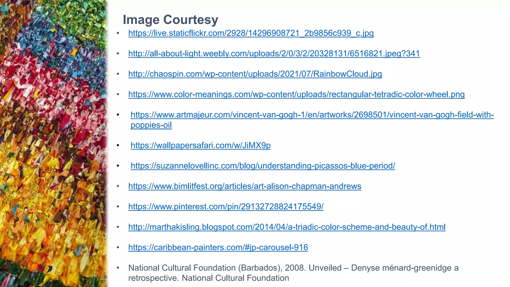 Image Courtesy
• https://live.staticflickr.com/2928/14296908721_2b9856c939_c.jpg
• http://all-about-light.weebly.com/uploads/2/0/3/2/20328131/6516821.jpeg?341
• http://chaospin.com/wp-content/uploads/2021/07/RainbowCloud.jpg
• https://www.color-meanings.com/wp-content/uploads/rectangular-tetradic-color-wheel.png
• https://www.artmajeur.com/vincent-van-gogh-1/en/artworks/2698501/vincent-van-gogh-field-with-
poppies-oil
• https://wallpapersafari.com/w/JiMX9p
• https://suzannelovellinc.com/blog/understanding-picassos-blue-period/
• https://www.bimlitfest.org/articles/art-alison-chapman-andrews
• https://www.pinterest.com/pin/29132728824175549/
• http://marthakisling.blogspot.com/2014/04/a-triadic-color-scheme-and-beauty-of.html
• https://caribbean-painters.com/#jp-carousel-916
• National Cultural Foundation (Barbados), 2008. Unveiled – Denyse ménard-greenidge a
retrospective. National Cultural Foundation
 