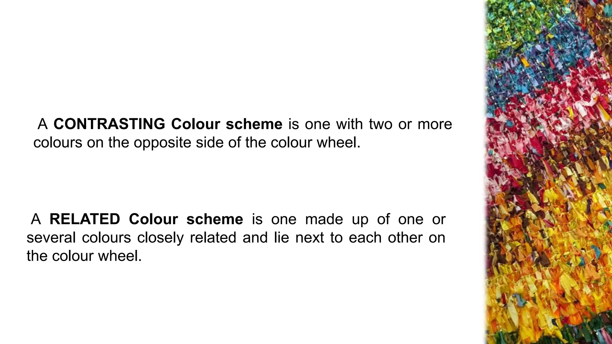 A CONTRASTING Colour scheme is one with two or more
colours on the opposite side of the colour wheel.
A RELATED Colour scheme is one made up of one or
several colours closely related and lie next to each other on
the colour wheel.
 