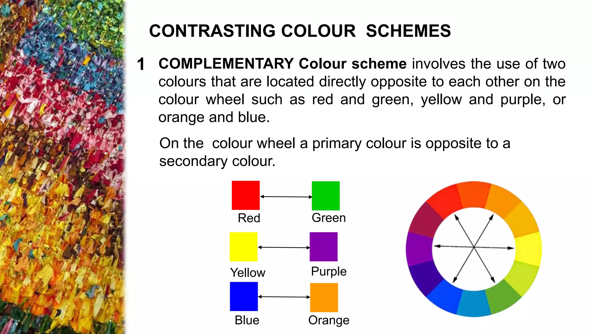 COMPLEMENTARY Colour scheme involves the use of two
colours that are located directly opposite to each other on the
colour wheel such as red and green, yellow and purple, or
orange and blue.
On the colour wheel a primary colour is opposite to a
secondary colour.
Red Green
Yellow Purple
Orange
Blue
CONTRASTING COLOUR SCHEMES
1
 