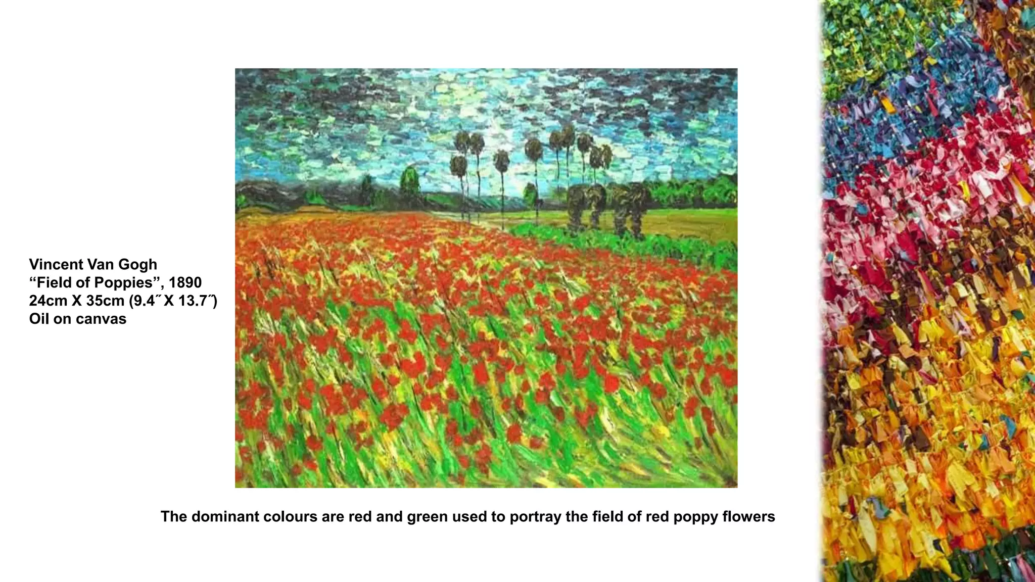 Vincent Van Gogh
“Field of Poppies”, 1890
24cm X 35cm (9.4˝ X 13.7˝)
Oil on canvas
The dominant colours are red and green used to portray the field of red poppy flowers
 