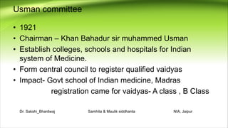 Usman committee
• 1921
• Chairman – Khan Bahadur sir muhammed Usman
• Establish colleges, schools and hospitals for Indian
system of Medicine.
• Form central council to register qualified vaidyas
• Impact- Govt school of Indian medicine, Madras
registration came for vaidyas- A class , B Class
Dr. Sakshi_Bhardwaj Samhita & Maulik siddhanta NIA, Jaipur
 