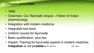 Chopra committee
• 1946
• Chairman- Col. Rahmath chopra – Father of Indian
pharmacology
• Integration with modern medicine
• Integrated text book
• Uniform course for Ayurveda
• Basic qualification- plus two
• Impact- Training for Ayurveda experts in modern medicine.
Integration is not possible.
Dr. Sakshi_Bhardwaj Samhita & Maulik siddhanta NIA, Jaipur
 